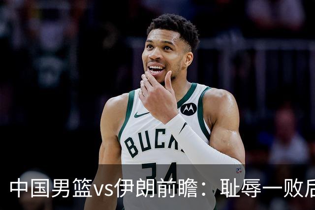 中国男篮vs伊朗前瞻：耻辱一败后需振作 胡金秋率队全力争铜牌