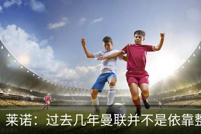 莱诺：过去几年曼联并不是依靠整体取胜，他们球员的个人实力很强